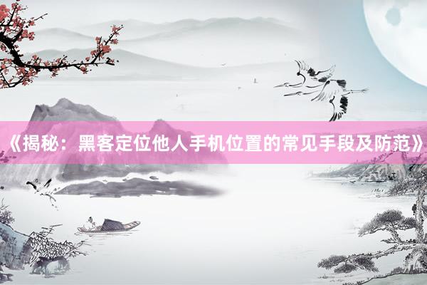 《揭秘：黑客定位他人手机位置的常见手段及防范》